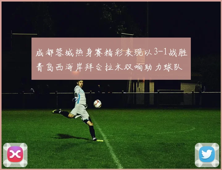成都蓉城热身赛精彩表现以3-1战胜青岛西海岸拜合拉木双响助力球队胜利