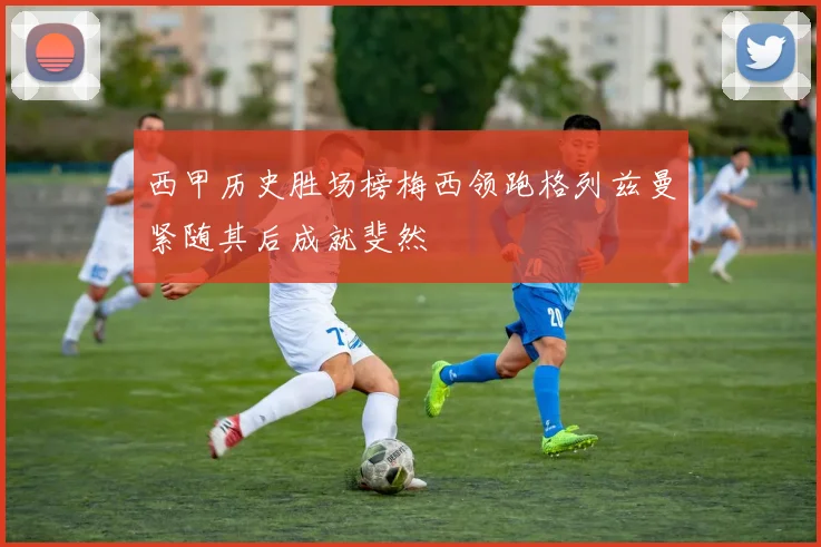 西甲历史胜场榜梅西领跑格列兹曼紧随其后成就斐然
