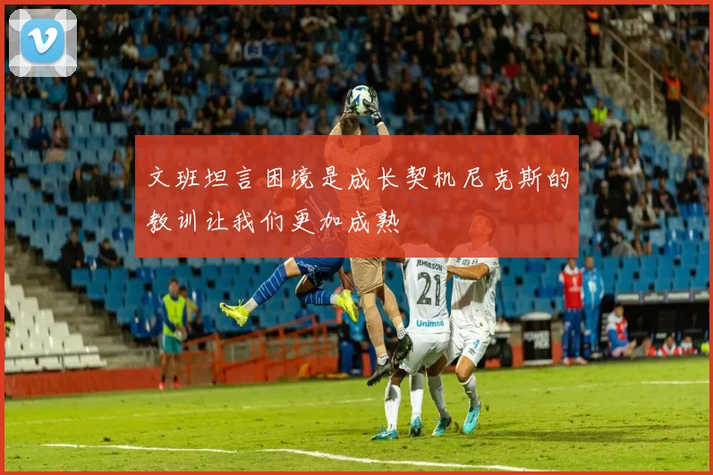 文班坦言困境是成长契机尼克斯的教训让我们更加成熟