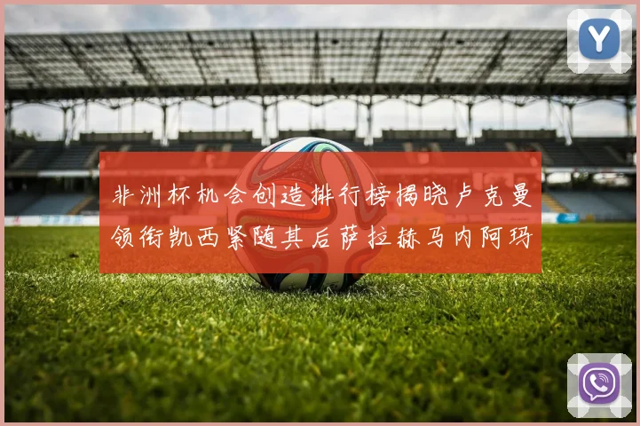 非洲杯机会创造排行榜揭晓卢克曼领衔凯西紧随其后萨拉赫马内阿玛德跻身前五
