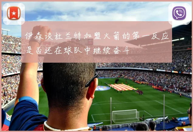 伊森谈杜兰特加盟火箭的第一反应是否还在球队中继续奋斗