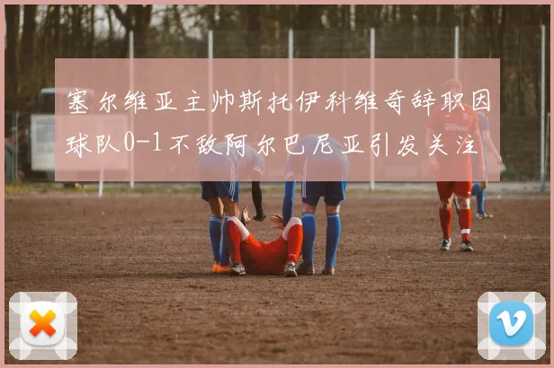 塞尔维亚主帅斯托伊科维奇辞职因球队0-1不敌阿尔巴尼亚引发关注