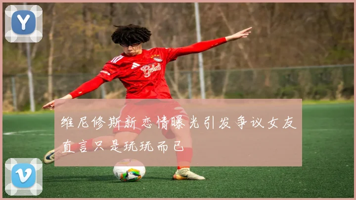 维尼修斯新恋情曝光引发争议女友直言只是玩玩而已
