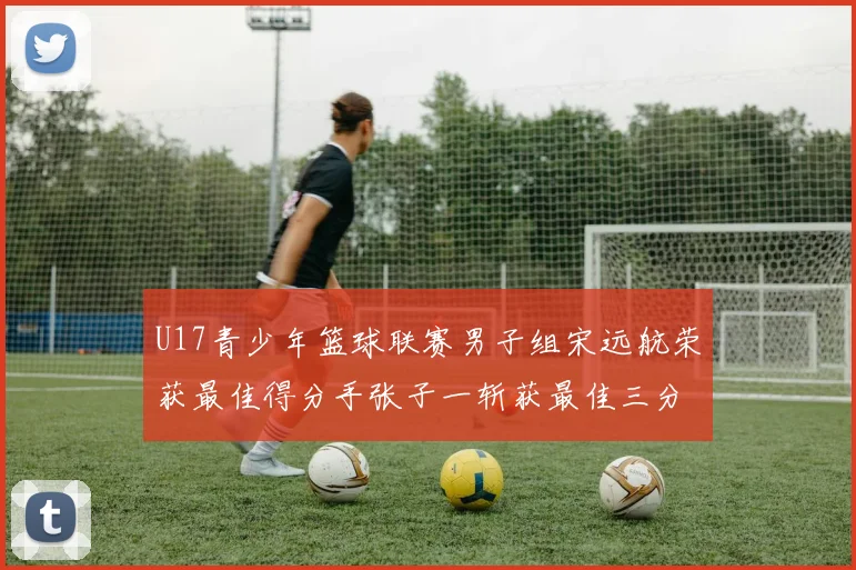 U17青少年篮球联赛男子组宋远航荣获最佳得分手张子一斩获最佳三分手称号