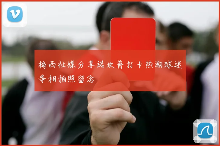 梅西社媒分享诺坎普打卡热潮球迷争相拍照留念