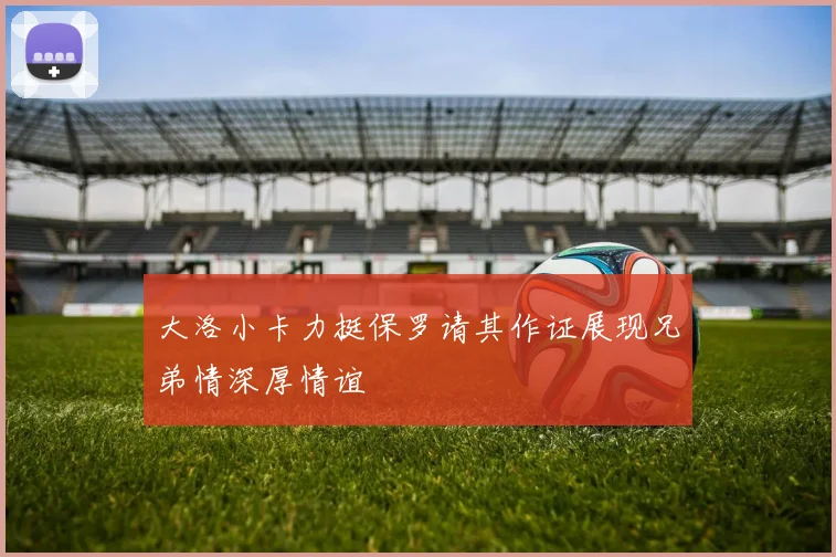 大洛小卡力挺保罗请其作证展现兄弟情深厚情谊