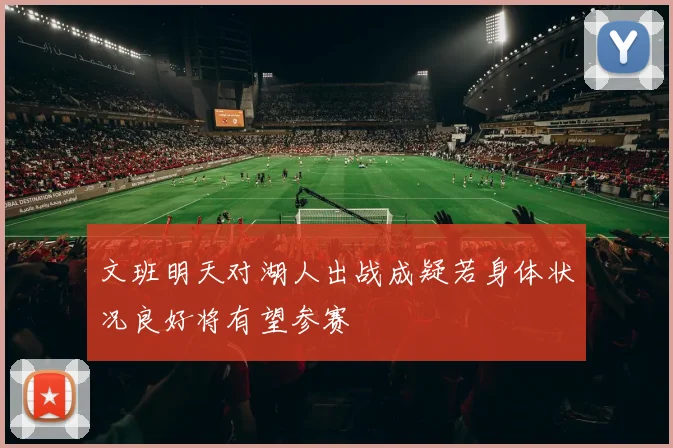 文班明天对湖人出战成疑若身体状况良好将有望参赛