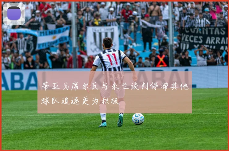 蒂亚戈席尔瓦与米兰谈判停滞其他球队追逐更为积极