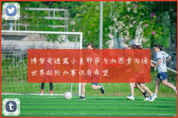 博努奇透露小基耶萨与加图索沟通世界杯附加赛仍有希望