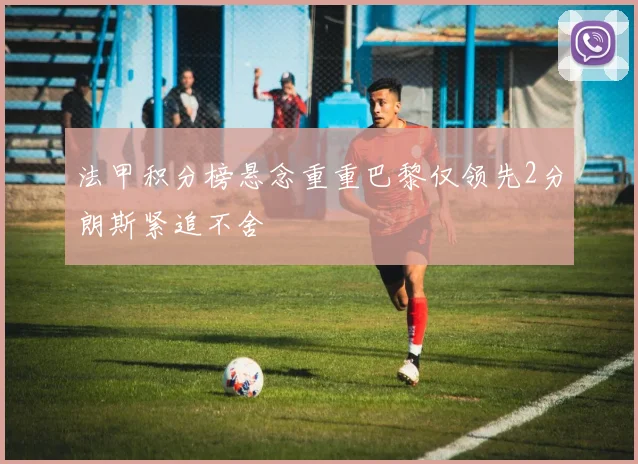 法甲积分榜悬念重重巴黎仅领先2分朗斯紧追不舍