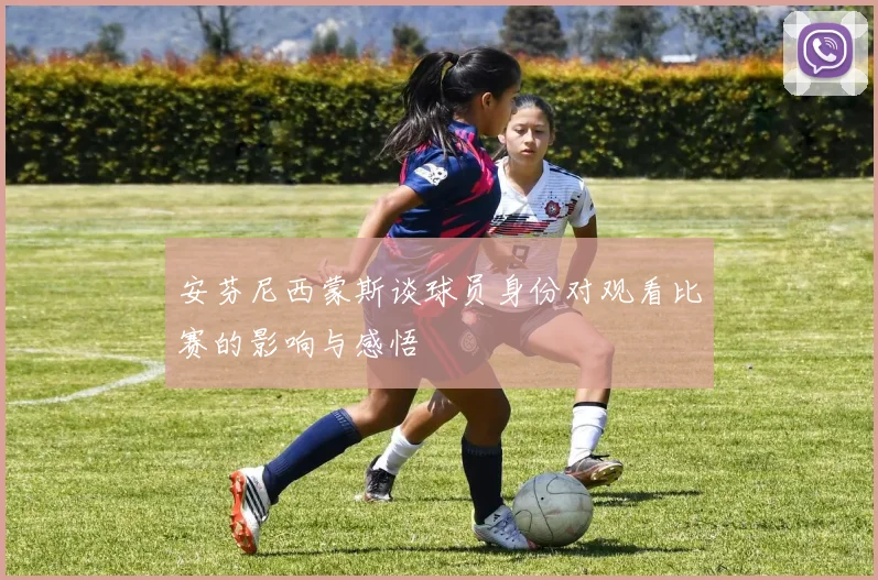 安芬尼西蒙斯谈球员身份对观看比赛的影响与感悟