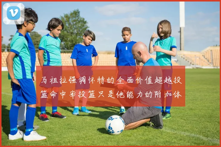 马祖拉强调怀特的全面价值超越投篮命中率投篮只是他能力的附加体现
