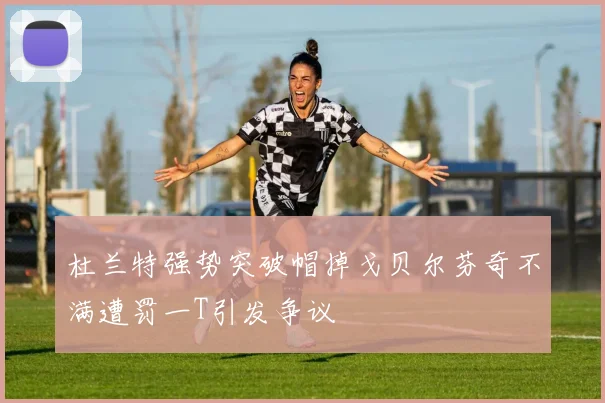 杜兰特强势突破帽掉戈贝尔芬奇不满遭罚一T引发争议