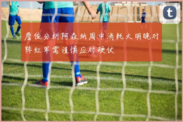詹俊分析阿森纳周中消耗大明晚对阵红军需谨慎应对硬仗