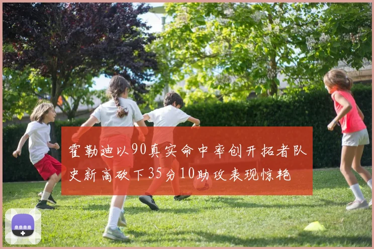 霍勒迪以90真实命中率创开拓者队史新高砍下35分10助攻表现惊艳
