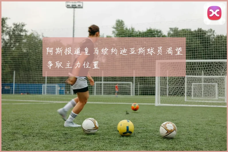 阿斯报道皇马续约迪亚斯球员渴望争取主力位置