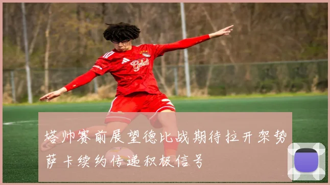 塔帅赛前展望德比战期待拉开架势萨卡续约传递积极信号