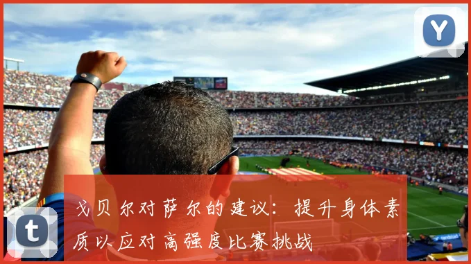 戈贝尔对萨尔的建议：提升身体素质以应对高强度比赛挑战