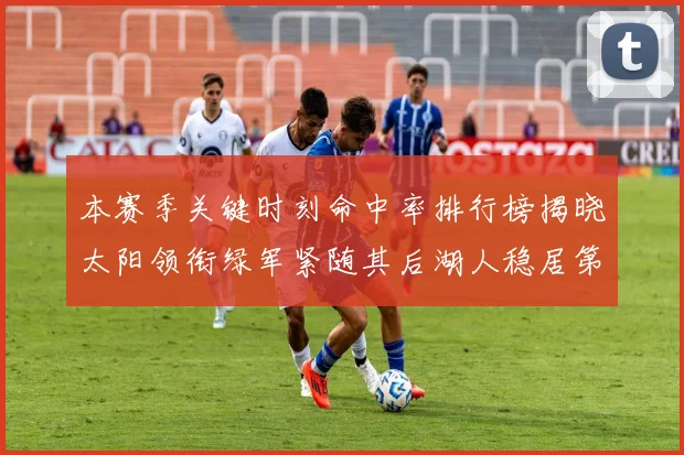 本赛季关键时刻命中率排行榜揭晓太阳领衔绿军紧随其后湖人稳居第五位