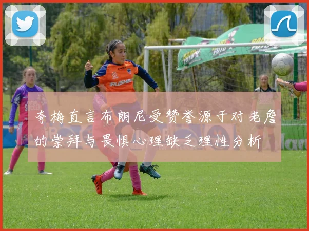 夸梅直言布朗尼受赞誉源于对老詹的崇拜与畏惧心理缺乏理性分析