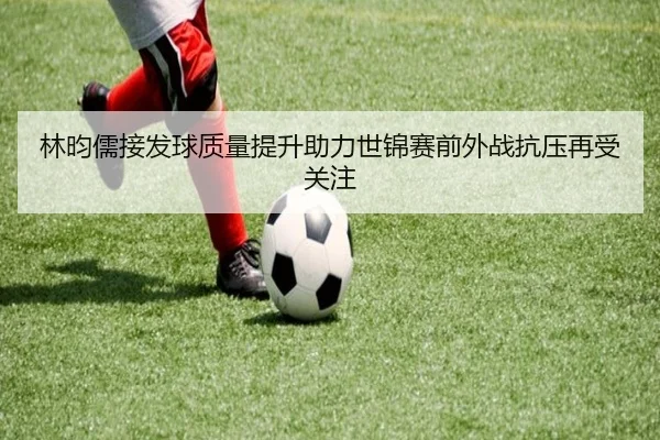 林昀儒接发球质量提升助力世锦赛前外战抗压再受关注